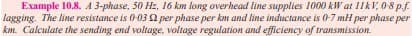 Example 10.8. A 3-phase, 50 Hz, 16 km long overhead line supplies 1000 kW at 11kV, 0-8 p.f.
lagging. The line resistance is 0-03 22 per phase per km and line inductance is 0-7 mH per phase per
km. Calculate the sending end voltage, voltage regulation and efficiency of transmission.