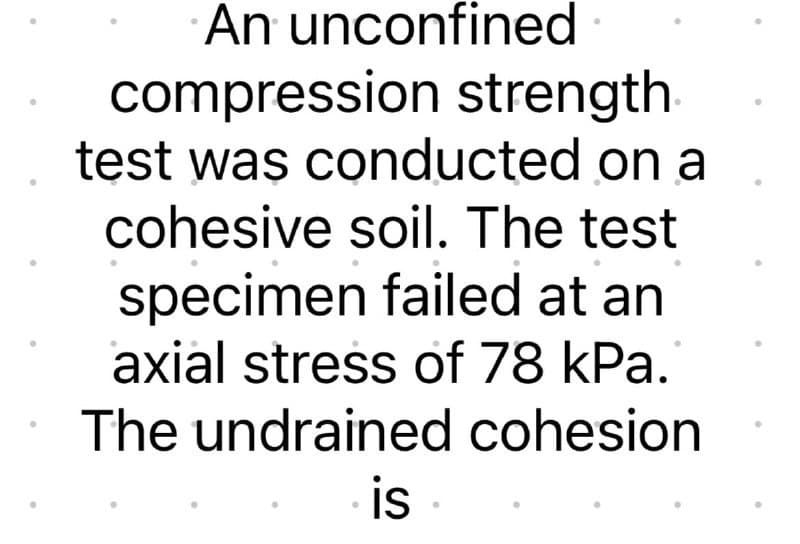 An unconfined
compression strength
test was conducted on a
cohesive soil. The test
specimen failed at an
axial stress of 78 kPa.
The undrained cohesion
is