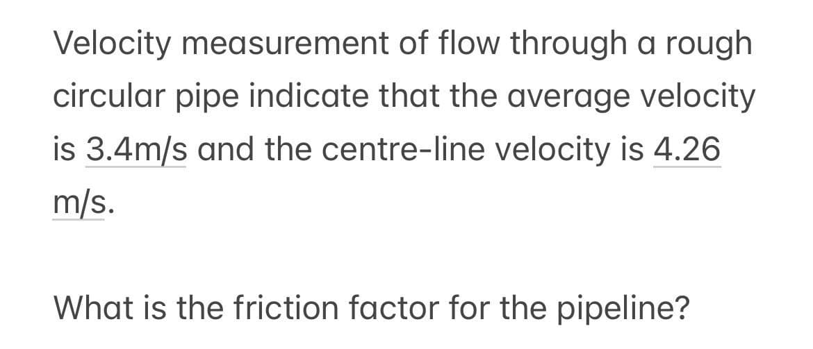 Velocity measurement of flow through a rough
circular pipe indicate that the average velocity
is 3.4m/s and the centre-line velocity is 4.26
m/s.
What is the friction factor for the pipeline?