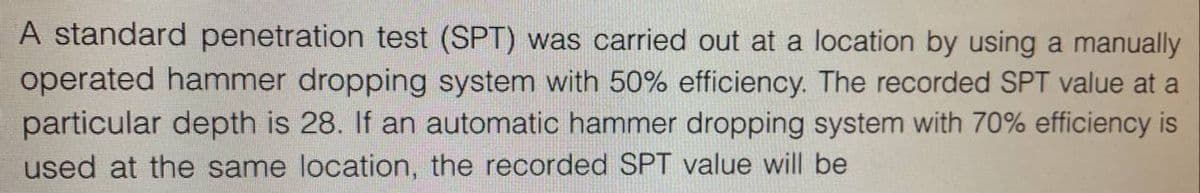 A standard penetration test (SPT) was carried out at a location by using a manually
operated hammer dropping system with 50% efficiency. The recorded SPT value at a
particular depth is 28. If an automatic hammer dropping system with 70% efficiency is
used at the same location, the recorded SPT value will be