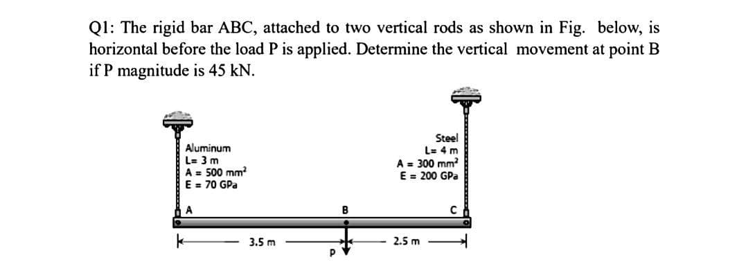 Q1: The rigid bar ABC, attached to two vertical rods as shown in Fig. below, is
horizontal before the load P is applied. Determine the vertical movement at point B
if P magnitude is 45 kN.
Aluminum
L= 3 m
A = 500 mm?
E = 70 GPa
Steel
L= 4 m
A = 300 mm
E = 200 GPa
B
3.5 m
2.5 m
