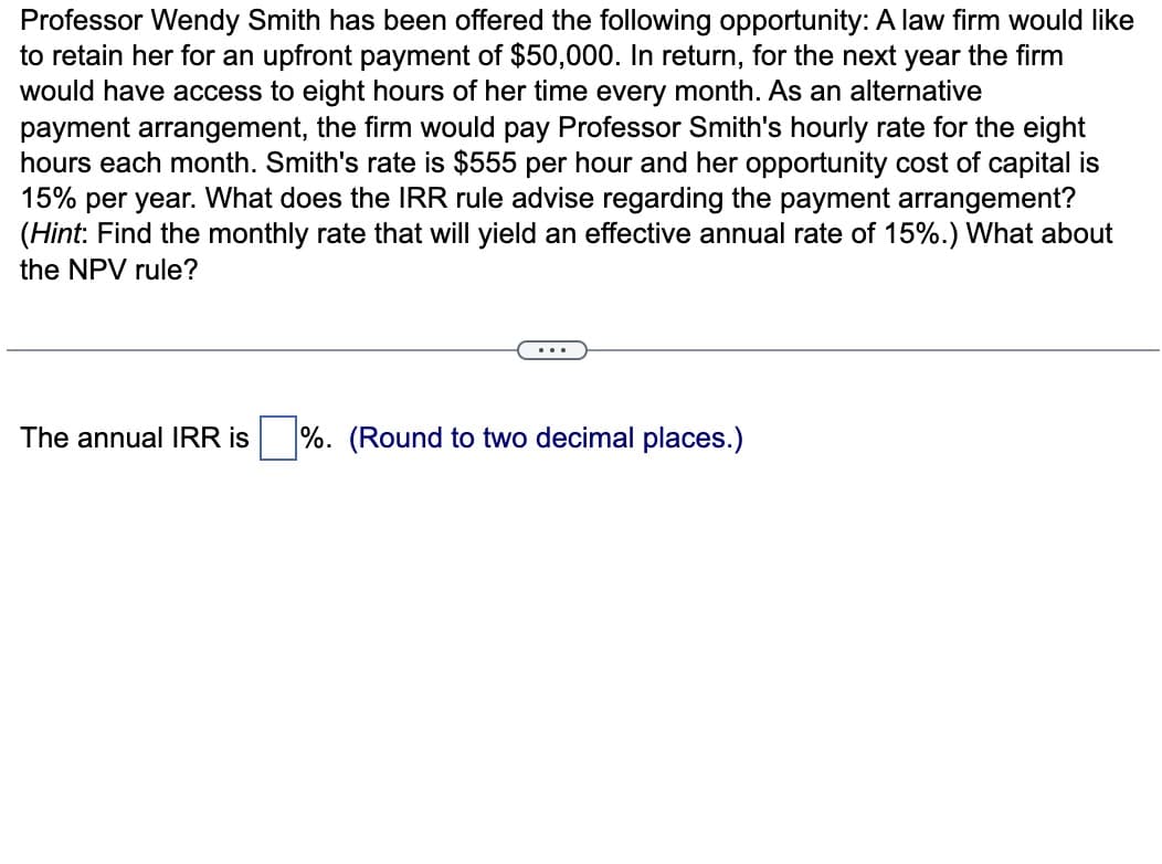 Professor Wendy Smith has been offered the following opportunity: A law firm would like
to retain her for an upfront payment of $50,000. In return, for the next year the firm
would have access to eight hours of her time every month. As an alternative
payment arrangement, the firm would pay Professor Smith's hourly rate for the eight
hours each month. Smith's rate is $555 per hour and her opportunity cost of capital is
15% per year. What does the IRR rule advise regarding the payment arrangement?
(Hint: Find the monthly rate that will yield an effective annual rate of 15%.) What about
the NPV rule?
The annual IRR is ☐ %. (Round to two decimal places.)