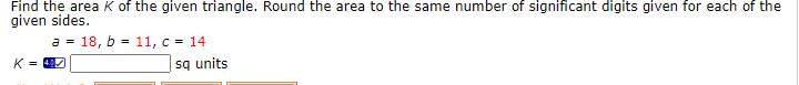 Find the area K of the given triangle. Round the area to the same number of significant digits given for each of the
given sides.
a = 18, b = 11, c = 14
sq units
K =
