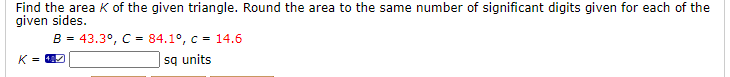 Find the area K of the given triangle. Round the area to the same number of significant digits given for each of the
given sides.
B - 43.3°, C = 84.1°, c = 14.6
|sq units
