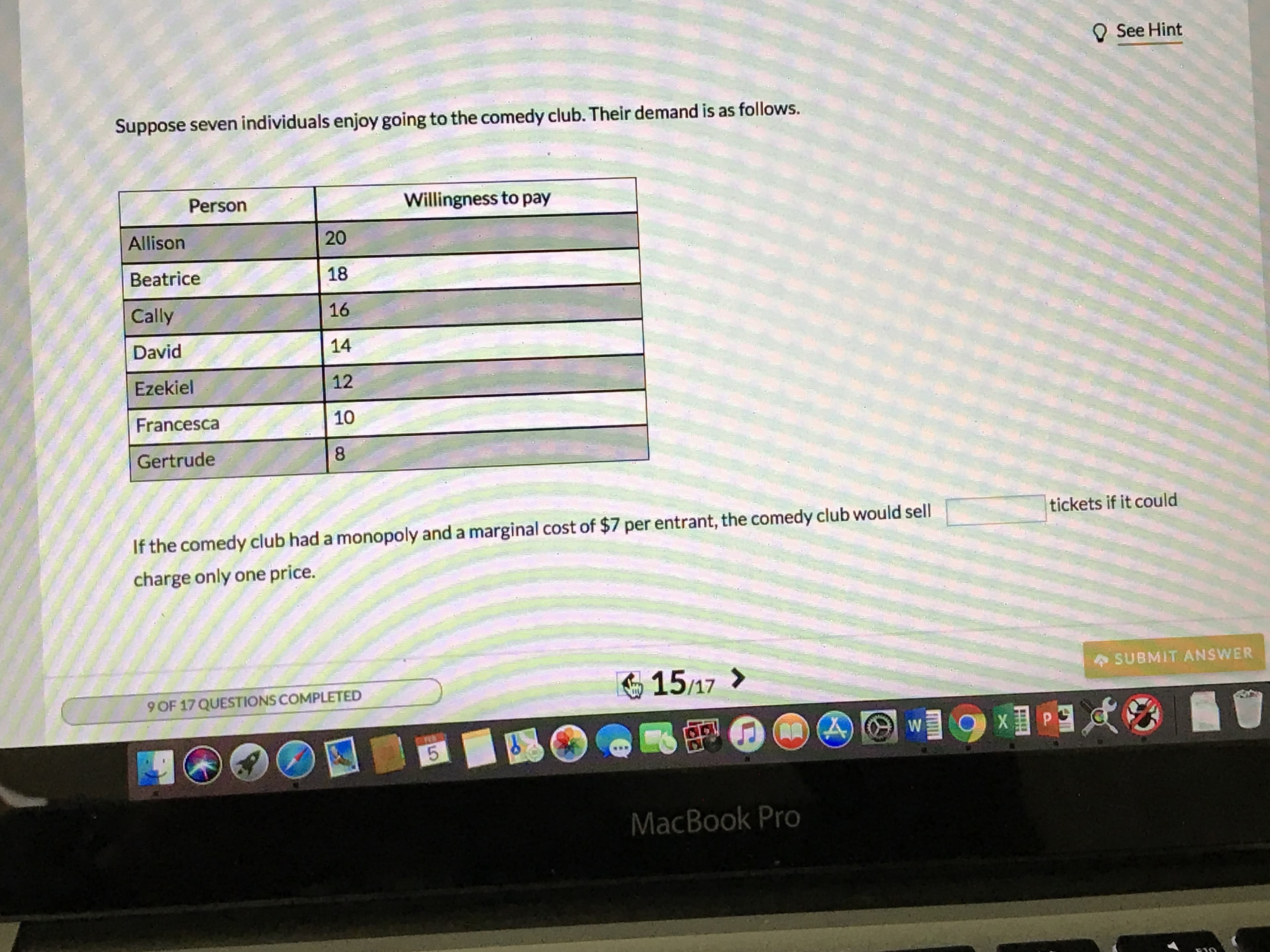 O See Hint
Suppose seven individuals enjoy going to the comedy club. Their demand is as follows.
Person
Willingness to pay
Allison
Beatrice
Cally
David
Ezekiel
Francesca
Gertrude
20
18
16
14
12
10
8
If the comedy club had a monopoly and a marginal cost of $7 per entrant, the comedy club would sell
charge only one price.
tickets if it could
15/17>
SUBMIT ANSWER
9 OF 17 QUESTIONS COMPLETED
MacBook Pro
