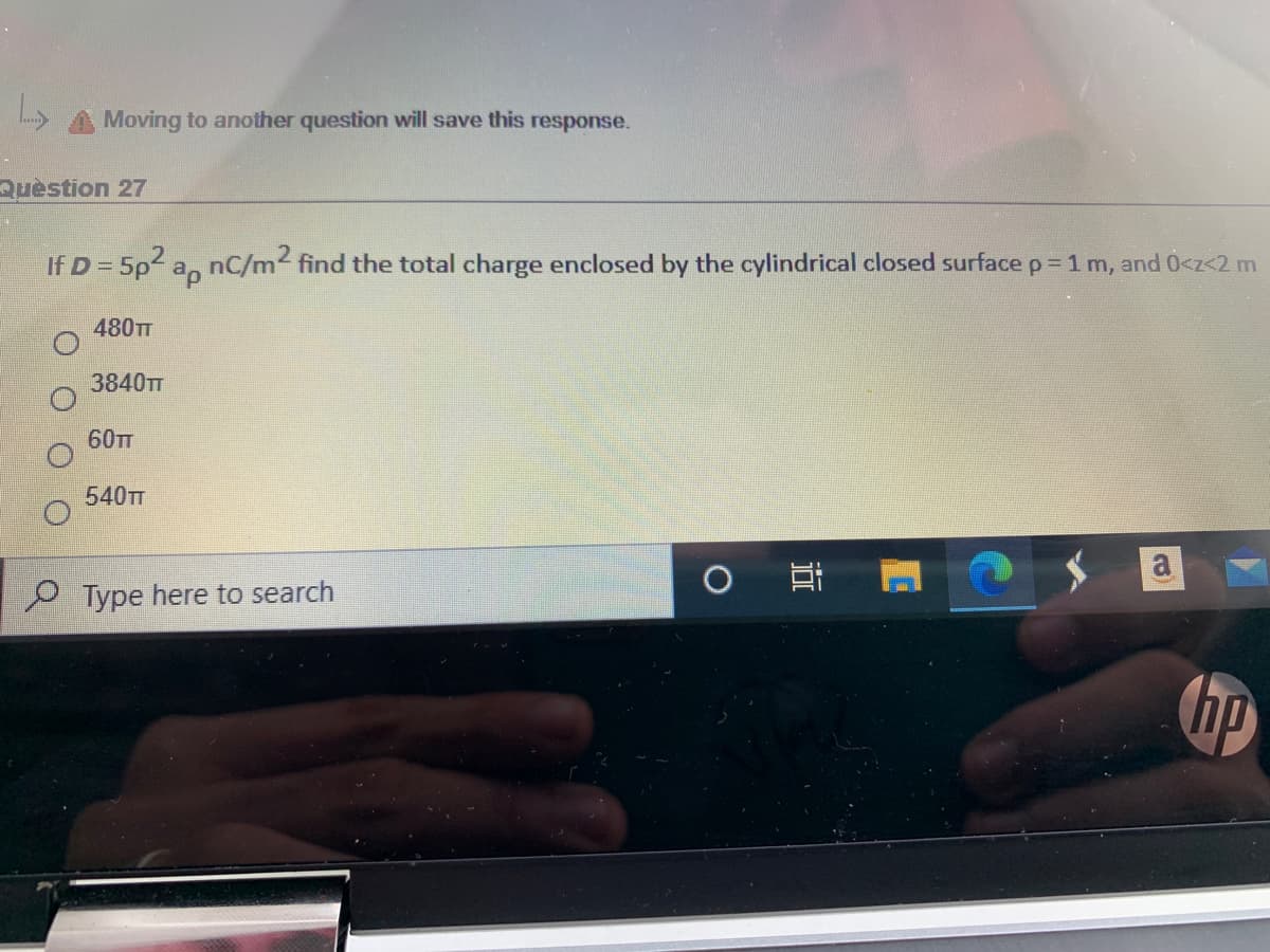 Moving to another question will save this response.
Quèstion 27
If D = 5p2 a, nC/m2 find the total charge enclosed by the cylindrical closed surface p= 1 m, and 0<z<2 m
480TT
3840TT
60TT
540TT
P Type here to search
hp
近
