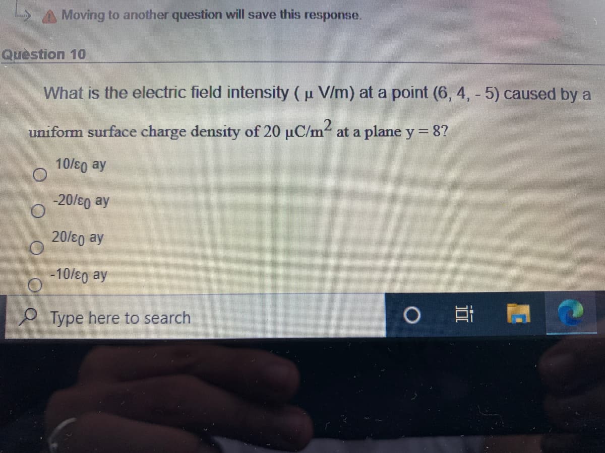 Moving to another question will save this response.
Quèstion 10
What is the electric field intensity (u V/m) at a point (6, 4, - 5) caused by a
uniform surface charge density of 20 uC/m at a plane y = 8?
10/s0 ay
-20/s0 ay
20/80 ay
-10/s0 ay
Type here to search
