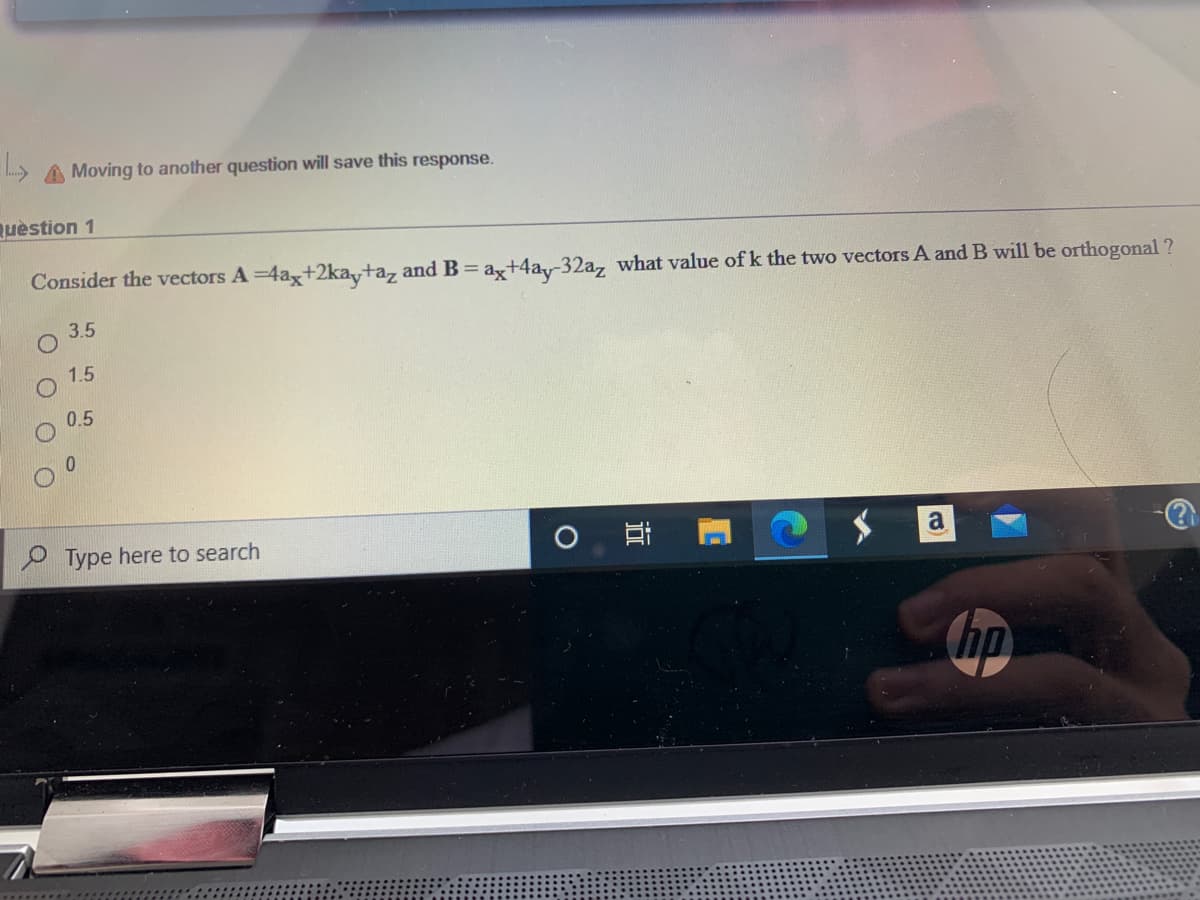 A Moving to another question will save this response.
Quèstion 1
Consider the vectors A =4ax+2ka+a, and B= ax+4ay-32a, what value of k the two vectors A and B will be orthogonal ?
3.5
1.5
0.5
0.
P Type here to search
a
近
