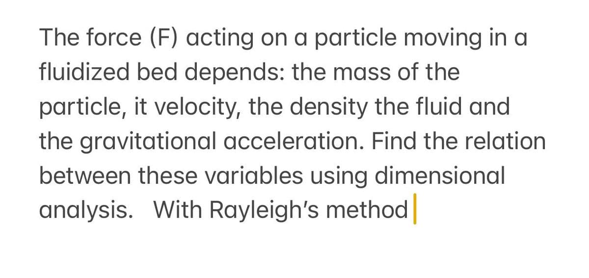 The force (F) acting on a particle moving in a
fluidized bed depends: the mass of the
particle, it velocity, the density the fluid and
the gravitational acceleration. Find the relation
between these variables using dimensional
analysis. With Rayleigh's method
