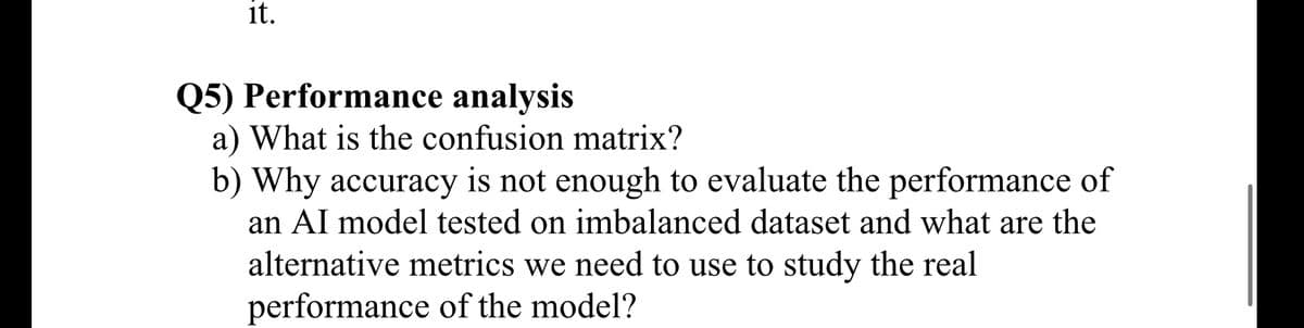 it.
Q5) Performance analysis
a) What is the confusion matrix?
b) Why accuracy is not enough to evaluate the performance of
an AI model tested on imbalanced dataset and what are the
alternative metrics we need to use to study the real
performance of the model?