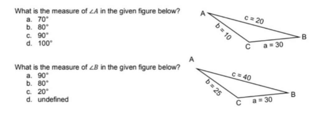 What is the measure of LA in the given figure below?
a. 70°
b. 80°
c. 90°
d. 100°
A
What is the measure of LB in the given figure below?
a. 90°
b. 80°
C. 20°
d. undefined
b = 10
b=25
c=20
C
C = 40
C
a = 30
a = 30
B
B