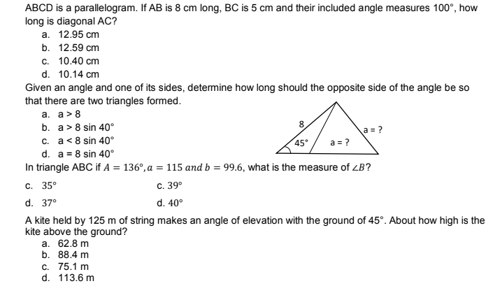 ABCD is a parallelogram. If AB is 8 cm long, BC is 5 cm and their included angle measures 100°, how
long is diagonal AC?
a. 12.95 cm
b. 12.59 cm
c. 10.40 cm
d. 10.14 cm
Given an angle and one of its sides, determine how long should the opposite side of the angle be so
that there are two triangles formed.
a. a> 8
b. a> 8 sin 40°
8
A
a = ?
c. a < 8 sin 40°
45°
a = ?
d. a = 8 sin 40°
In triangle ABC if A = 136°, a = 115 and b = 99.6, what is the measure of ZB?
c. 35°
C. 39⁰
d. 37°
d.
40°
A kite held by 125 m of string makes an angle of elevation with the ground of 45°. About how high is the
kite above the ground?
a. 62.8 m
b. 88.4 m
c. 75.1 m
d. 113.6 m