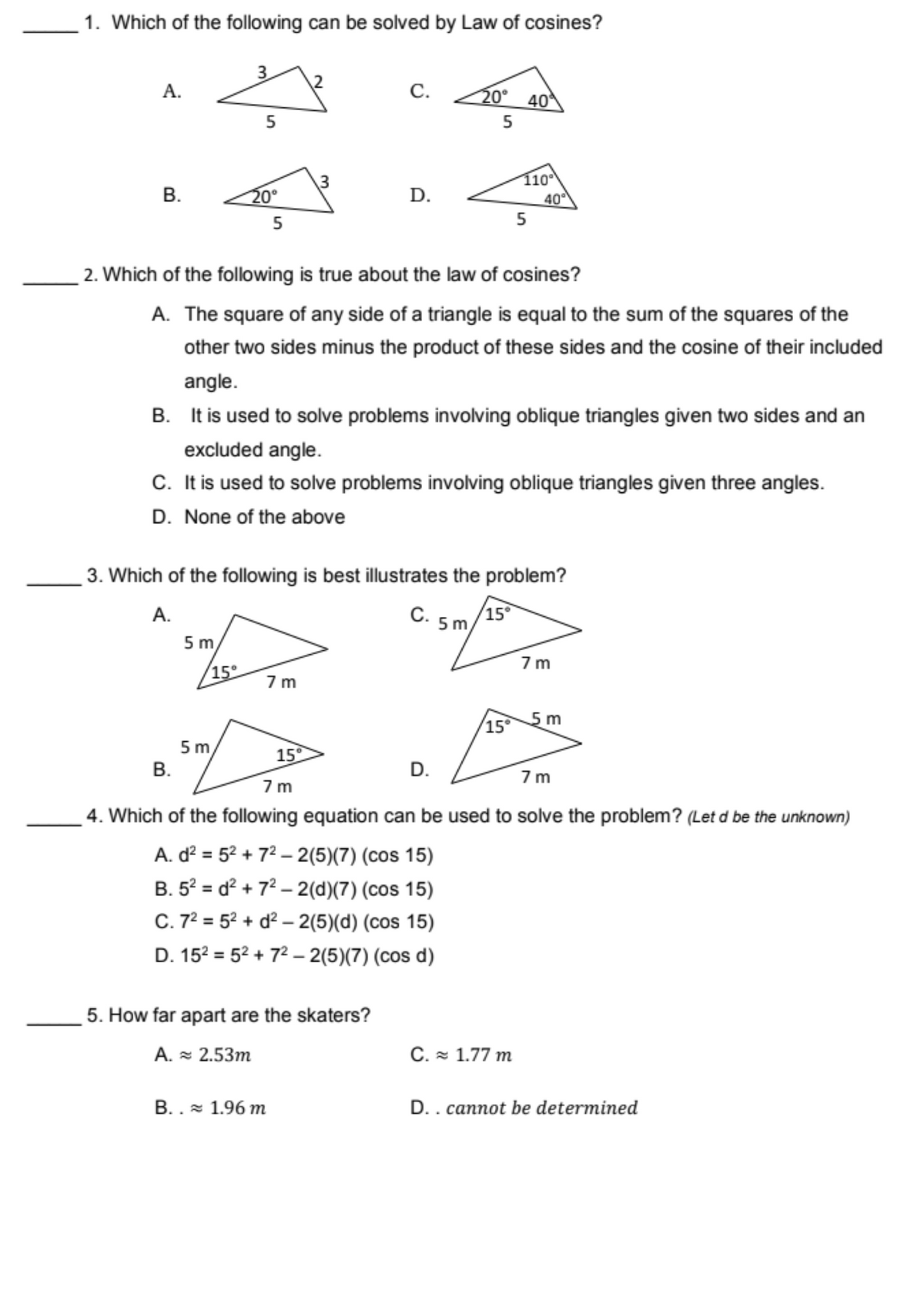 1. Which of the following can be solved by Law of cosines?
3
A.
C.
20° 40
5
B.
D.
40°
5
5
2. Which of the following is true about the law of cosines?
A. The square of any side of a triangle is equal to the sum of the squares of the
other two sides minus the product of these sides and the cosine of their included
angle.
B. It is used to solve problems involving oblique triangles given two sides and an
excluded angle.
C. It is used to solve problems involving oblique triangles given three angles.
D. None of the above
3. Which of the following is best illustrates the problem?
A.
C.
15°
5 m
5 m
7m
7m
15°
5 m
B.
D.
7m
7m
4. Which of the following equation can be used to solve the problem? (Let d be the unknown)
A. d² = 5²+7²-2(5)(7) (cos 15)
B. 5²d²+7²-2(d)(7) (cos 15)
C. 7² 5²+d²-2(5)(d) (cos 15)
D. 15² = 5²+7²-2(5)(7) (cos d)
C. ≈ 1.77 m
D.. cannot be determined
15°
5
20⁰
15°
5. How far apart are the skaters?
A. ≈ 2.53m
B.. 1.96 m
110⁰
5m