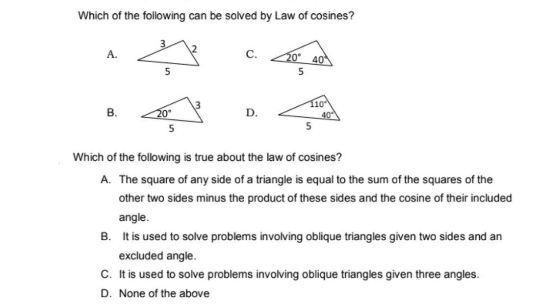 Which of the following can be solved by Law of cosines?
A.
C.
20° 40
5
3
110
B.
D.
40
5
5
Which of the following is true about the law of cosines?
A. The square of any side of a triangle is equal to the sum of the squares of the
other two sides minus the product of these sides and the cosine of their included
angle.
B. It is used to solve problems involving oblique triangles given two sides and an
excluded angle.
C. It is used to solve problems involving oblique triangles given three angles.
D. None of the above
ہے
5
20°
2