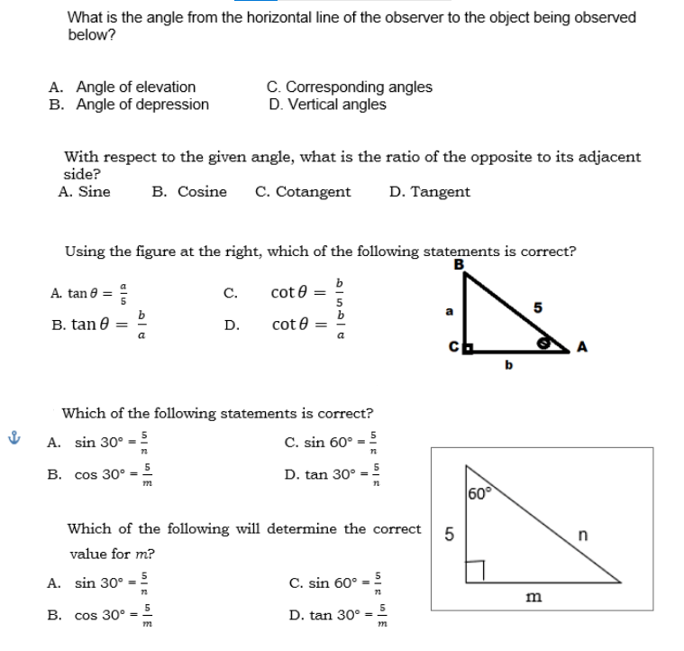 What is the angle from the horizontal line of the observer to the object being observed
below?
A. Angle of elevation
B. Angle of depression
C. Corresponding angles
D. Vertical angles
With respect to the given angle, what is the ratio of the opposite to its adjacent
side?
A. Sine
B. Cosine C. Cotangent D. Tangent
Using the figure at the right, which of the following statements is correct?
B
A. tan 8 =
C.
cote
5
B. tan 0
=
D.
cot
Which of the following statements is correct?
A. sin 30º = 5
C. sin 60°
72
n
B. cos 30º = 5
D. tan 30°
Which of the following will determine the correct
5
value for m?
A. sin 30º = 5
C. sin 60°
72
72
B. cos 30°
D. tan 30°
als
b
=
5
m
652C
m
a
ch
60°
P
m
A
n