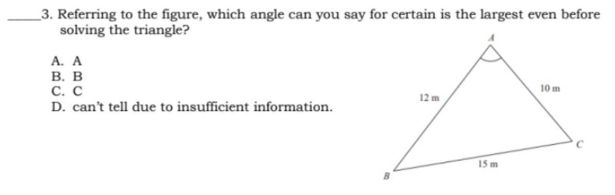 3. Referring to the figure, which angle can you say for certain is the largest even before
solving the triangle?
A. A
B. B
10 m
C. C
12 m
D. can't tell due to insufficient information.
B
15 m
C