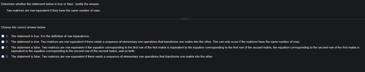 Determine whether the statement below is true or false. Justify the answer.
Two matrices are row equivalent if they have the same number of rows.
Choose the correct answer below.
• A. The statement is true. It is the definition of row equivalence.
• B. The statement is true. Two matrices are row equivalent if there exists a sequence of elementary row operations that transforms one matrix into the other. This can only occur if the matrices have the same number of rows.
• C. The statement is false. Two matrices are row equivalent if the equation corresponding to the first row of the first matrix is equivalent to the equation corresponding to the first row of the second matrix, the equation corresponding to the second row of the first matrix is
equivalent to the equation corresponding to the second row of the second matrix, and so forth.
D. The statement is false. Two matrices are row equivalent if there exists a sequence of elementary row operations that transforms one matrix into the other.
