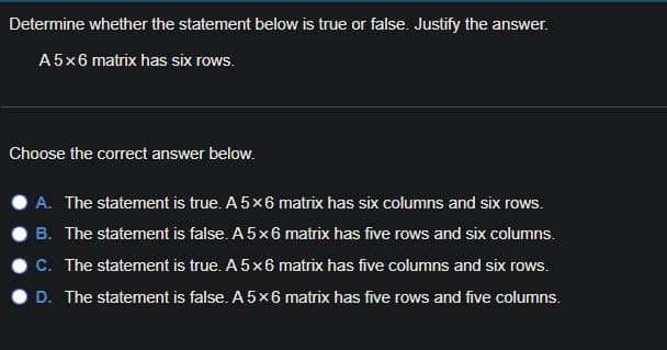 Determine whether the statement below is true or false. Justify the answer.
A5x6 matrix has six rows.
Choose the correct answer below.
A. The statement is true. A 5x6 matrix has six columns and six rows.
B. The statement is false. A 5x6 matrix has five rows and six columns.
C. The statement is true. A 5x6 matrix has five columns and six rows.
D. The statement is false. A 5x6 matrix has five rows and five columns.
