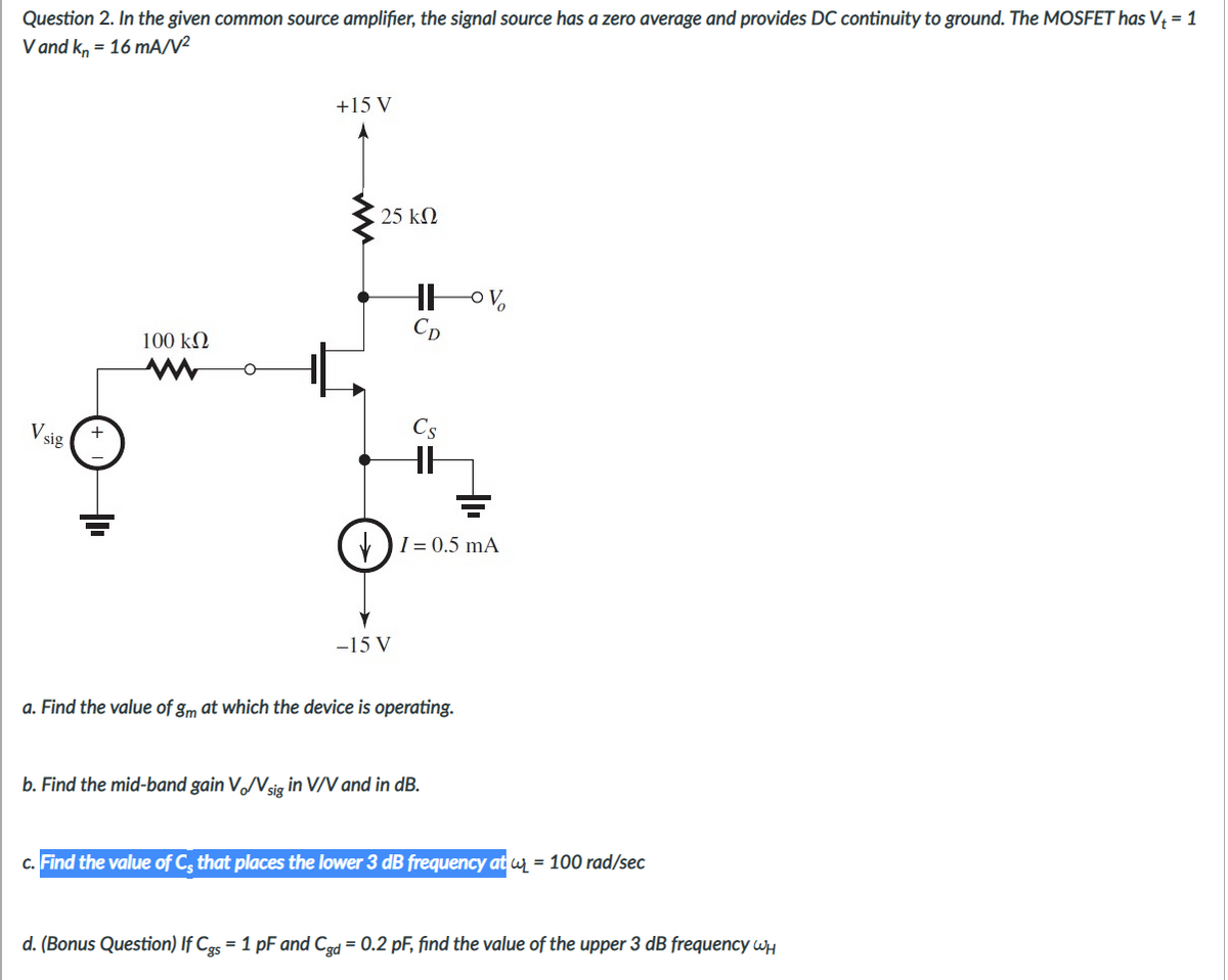 Question 2. In the given common source amplifier, the signal source has a zero average and provides DC continuity to ground. The MOSFET has V; = 1
V and k, = 16 mA/V²
+15 V
25 kN
Cp
100 kN
V sig
Cs
V)I= 0.5 mA
-15 V
a. Find the value of gm at which the device is operating.
b. Find the mid-band gain V/Vsig in V/V and in dB.
c. Find the value of C, that places the lower 3 dB frequency at wy = 100 rad/sec
d. (Bonus Question) If Cgs = 1 pF and Cgd = 0.2 pF, find the value of the upper 3 dB frequency wH
%3D
