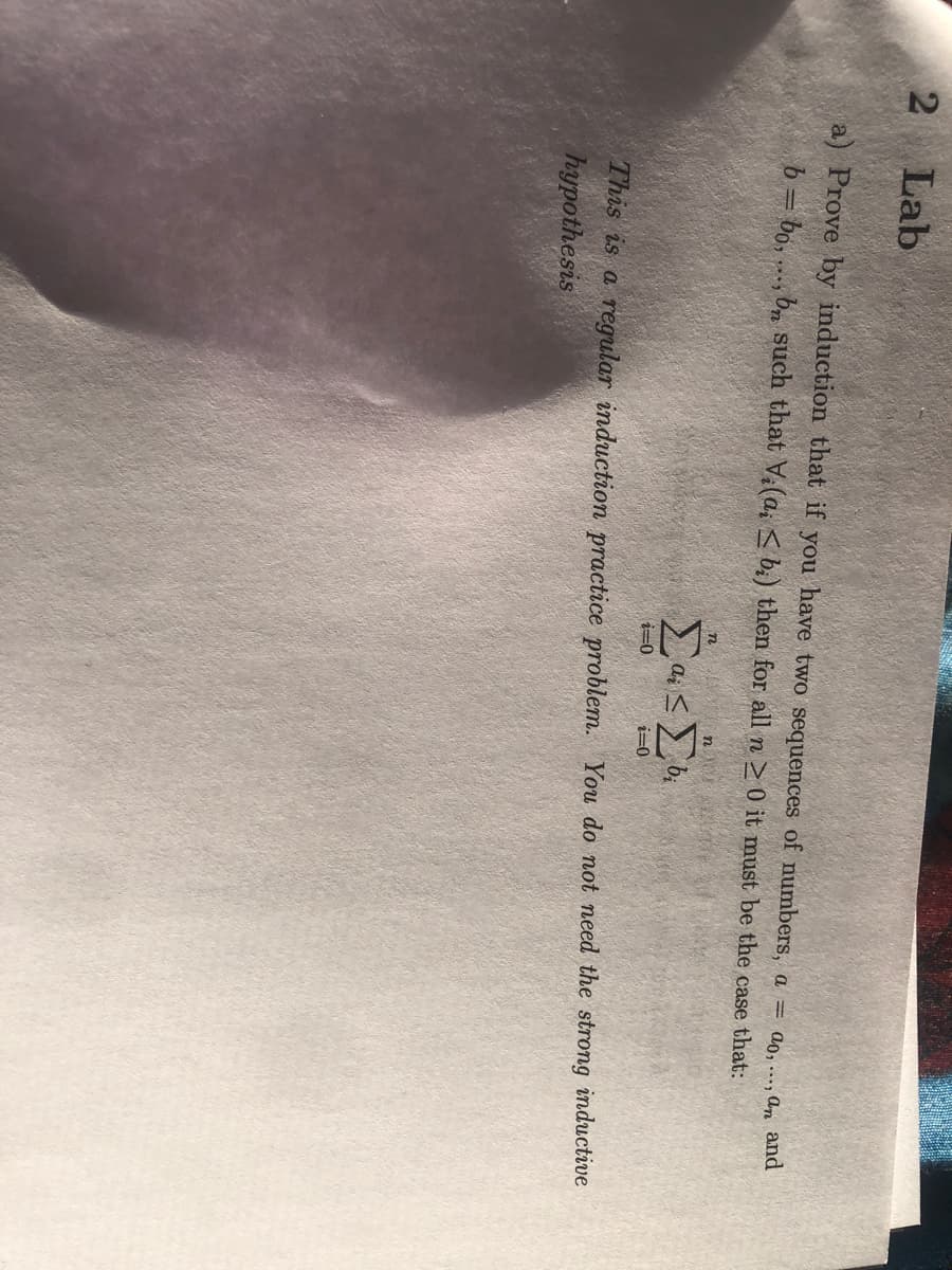 Lab
a) Prove by induction that if you have two sequences of numbers, a = ao, , an and
b = bo, ..., b, such that V(a, < b;) then for all n 0 it must be the case that:
n
i=0
This is a regular induction practice problem. You do not need the strong inductive
hypothesis
