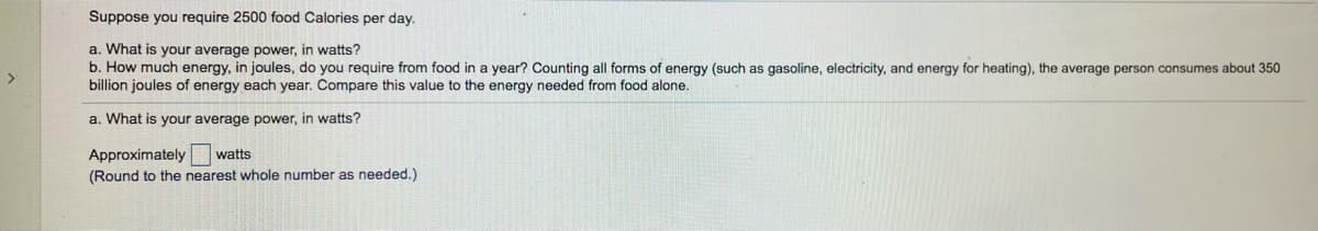 Suppose you require 2500 food Calories per day.
a. What is your average power, in watts?
b. How much energy, in joules, do you require from food in a year? Counting all forms of energy (such as gasoline, electricity, and energy for heating), the average person consumes about 350
billion joules of energy each year. Compare this value to the energy needed from food alone.
a. What is your average power, in watts?
Approximately watts
(Round to the nearest whole number as needed.)
