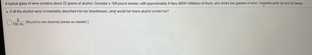 A typical glass of wine contains about 22 grams of alcohol. Consider a 109-pound woman, with approximately 6 liters (6000 milliliters) of blood, who drinks two glasses of wine. Complete parts (a) and (b) below.
a. If all the alcohol were immediately absorbed into her bloodstream, what would her blood alcohol content be?
g
T00 m (Round to two decimal places as needed.)
100 mL
