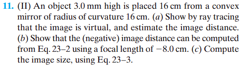 11. (II) An object 3.0 mm high is placed 16 cm from a convex
mirror of radius of curvature 16 cm. (a) Show by ray tracing
that the image is virtual, and estimate the image distance.
(b) Show that the (negative) image distance can be computed
from Eq. 23-2 using a focal length of -8.0 cm. (c) Compute
the image size, using Eq. 23-3.