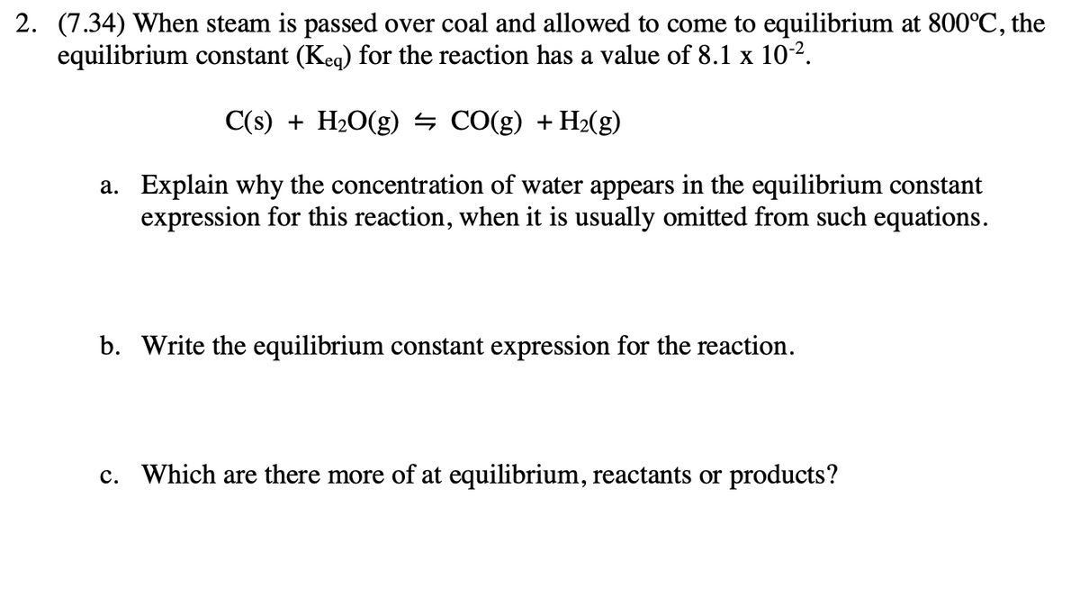 2. (7.34) When steam is passed over coal and allowed to come to equilibrium at 800°C, the
equilibrium constant (Keq) for the reaction has a value of 8.1 x 10-2.
C(s) + H2O(g) ½ CO(g) + H2(g)
a. Explain why the concentration of water appears in the equilibrium constant
expression for this reaction, when it is usually omitted from such equations.
b. Write the equilibrium constant expression for the reaction.
c. Which are there more of at equilibrium, reactants or products?