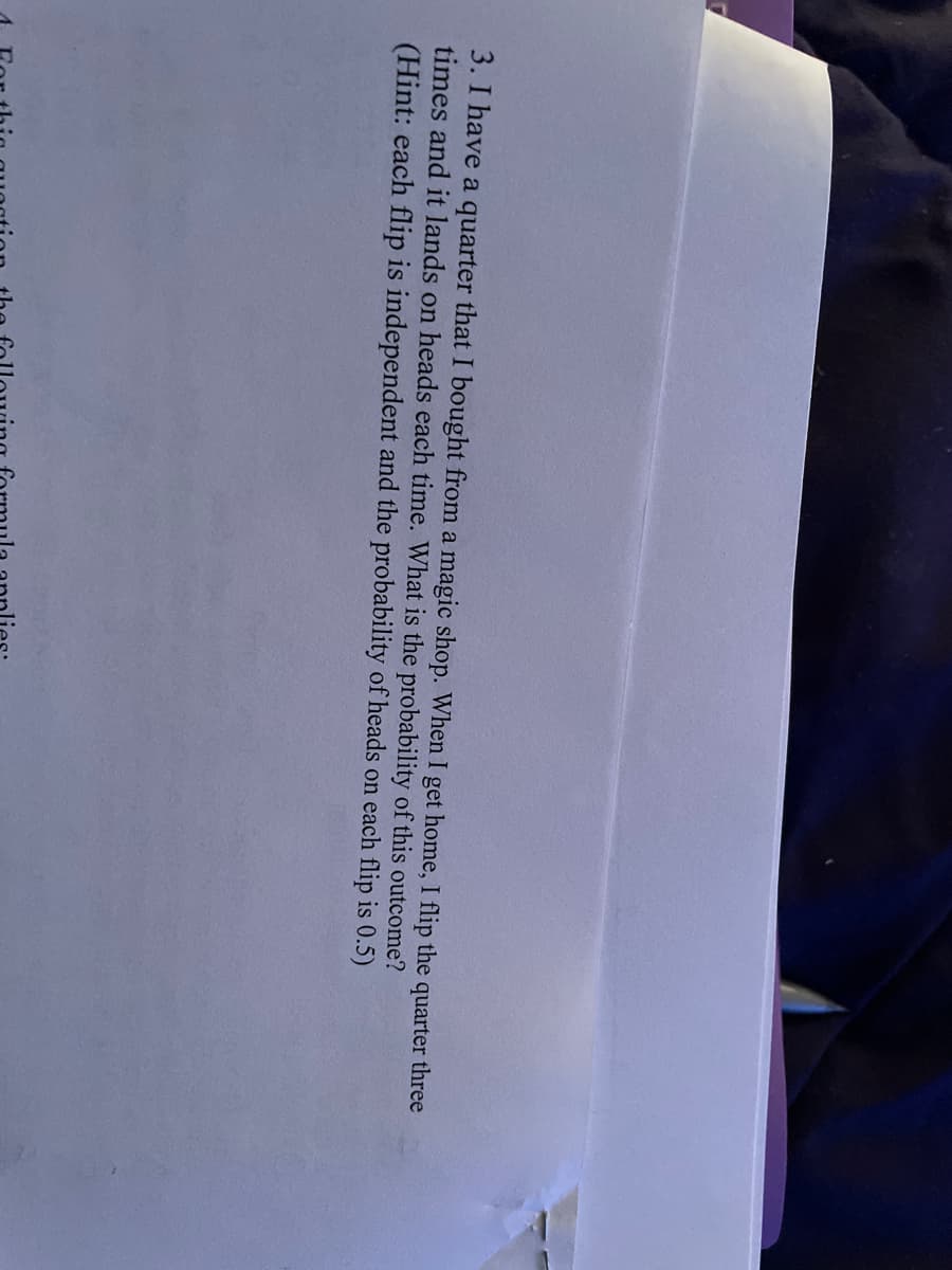 3. I have a quarter that I bought from a magic shop. When I get home, I flip the quarter three
times and it lands on heads each time. What is the probability of this outcome?
(Hint: each flip is independent and the probability of heads on each flip is 0.5)
Fo
this question the following formula applies: