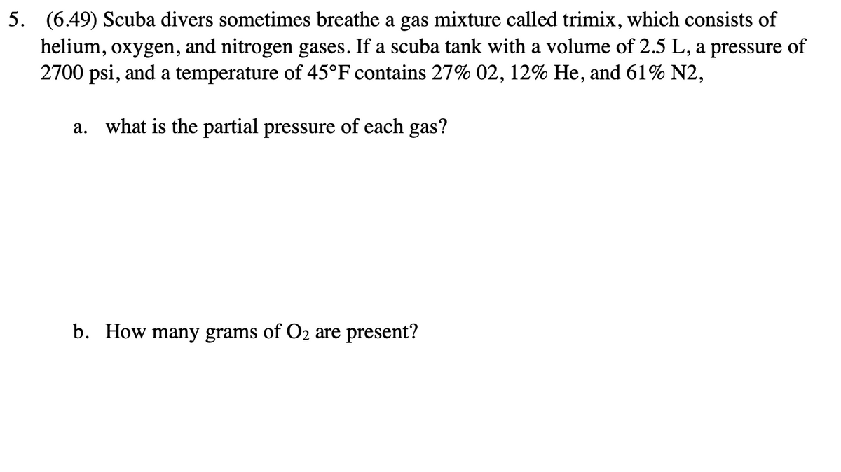 5. (6.49) Scuba divers sometimes breathe a gas mixture called trimix, which consists of
helium, oxygen, and nitrogen gases. If a scuba tank with a volume of 2.5 L, a pressure of
2700 psi, and a temperature of 45°F contains 27% 02, 12% He, and 61% N2,
a.
what is the partial pressure of each gas?
b. How many grams of O2 are present?