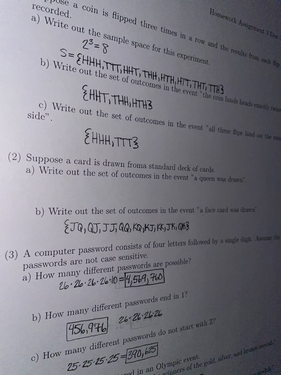 a coin is flipped three times in a row and the results from each flip
recorded.
a) Write out the sample space for this experiment.
2³=8
S=EHHH,TTT, HHT, THH, HTH, HTT, THT, TTH3
b) Write out the set of outcomes in the event "the coin lands heads exactly twice
{HHT, THH, HTH3
out the set of outcomes in the event "all three flips land on the san
{HHH, TTT3
(2) Suppose a card is drawn froma standard deck of cards.
a) Write out the set of outcomes in the event "a queen was drawn".
c) Write
side".
Homework Assignment 3 Due
b) Write out the set of outcomes in the event "a face card was drawn".
ÉTQ, QJ, JJ, QQ, KQ,KT, KK, JK, QK3
(3) A computer password consists of four letters followed by a single digit. Assume the
passwords are not case sensitive.
a) How many different passwords are possible?
26 26 26-26-10=4,569, 760
b) How many different passwords end in 1?
456,976
26-26-2626
c) How many different passwords do not start with Z?
25-25-25 25-390,625
red in an Olympic event.
Winners of the gold, silver, and bronze medals?