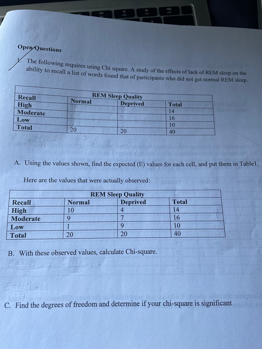 F10
1200
912
Open Questions
The following requires using Chi square. A study of the effects of lack of REM sleep on the
ability to recall a list of words found that of participants who did not get normal REM sleep.
Recall
REM Sleep Quality
Normal
Deprived
Total
High
14
Moderate
62
16
Low
10
Total
20
20
40
A. Using the values shown, find the expected (E) values for each cell, and put them in Table1.
Here are the values that were actually observed:
REM Sleep Quality
Recall
Normal
Deprived
Total
High
10
4
14
Moderate
9
7
16
Low
1
9
10
Total
20
20
40
B. With these observed values, calculate Chi-square.
E=19-3
20
C. Find the degrees of freedom and determine if your chi-square is significant