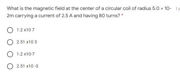 What is the magnetic field at the center of a circular coil of radius 5.0 x 10- 1p
2m carrying a current of 2.5 A and having 80 turns? *
1.2 x10 7
2.51 x10 3
1.2 x10-7
O 2.51 x10 -3
