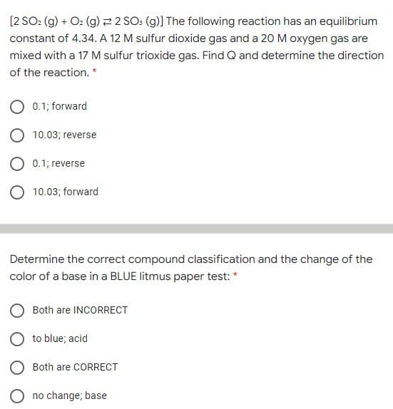 [2 SO: (g) + O2 (g) 2 2 SO: (g)] The following reaction has an equilibrium
constant of 4.34. A 12 M sulfur dioxide gas and a 20 M oxygen gas are
mixed with a 17 M sulfur trioxide gas. Find Q and determine the direction
of the reaction. *
O 0.1; forward
O 10.03; reverse
O 0.1; reverse
10.03; forward
Determine the correct compound classification and the change of the
color of a base in a BLUE litmus paper test: *
O Both are INCORRECT
to blue; acid
Both are CORRECT
no change; base
