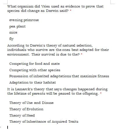 What organism did Vries used as evidence to prove that
species did change as Darwin said? *
evening primrose
pea plant
mice
fly
According to Darwin's theory of natural selection,
individuals who survive are the ones best adapted for their
environment. Their survival is due to the? *
Competing for food and mate
Competing with other species
Possession of inherited adaptations that maximize fitness
Adaptation to their habitat
It is Lamarck's theory that says changes happened during
the lifetime of parents will be passed to the offspring. *
Theory of Use and Disuse
Theory of Evolution
Theory of Need
Theory of Inheritance of Acquired Traits
