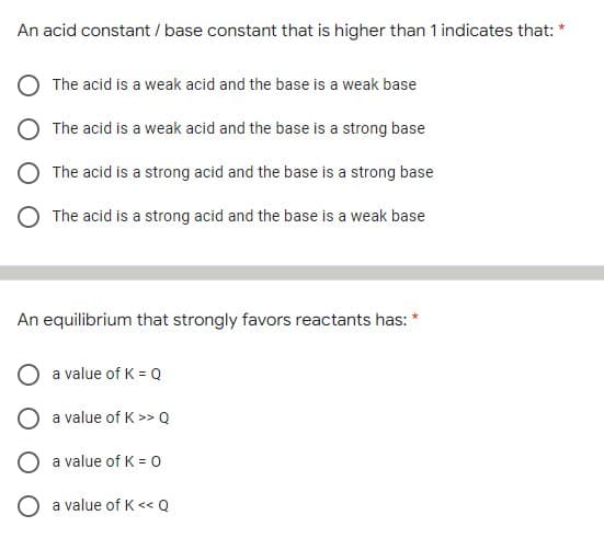 An acid constant / base constant that is higher than 1 indicates that: "
The acid is a weak acid and the base is a weak base
The acid is a weak acid and the base is a strong base
The acid is a strong acid and the base is a strong base
The acid is a strong acid and the base is a weak base
An equilibrium that strongly favors reactants has:
a value of K = Q
a value of K >> Q
a value of K = 0
O a value of K << Q
