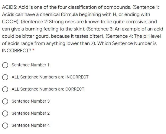 ACIDS: Acid is one of the four classification of compounds. (Sentence 1:
Acids can have a chemical formula beginning with H, or ending with
COOH). (Sentence 2: Strong ones are known to be quite corrosive, and
can give a burning feeling to the skin). (Sentence 3: An example of an acid
could be bitter gourd, because it tastes bitter). (Sentence 4: The pH level
of acids range from anything lower than 7). Which Sentence Number is
INCORRECT? *
Sentence Number 1
O ALL Sentence Numbers are INCORRECT
O ALL Sentence Numbers are CORRECT
O Sentence Number 3
O Sentence Number 2
O Sentence Number 4
