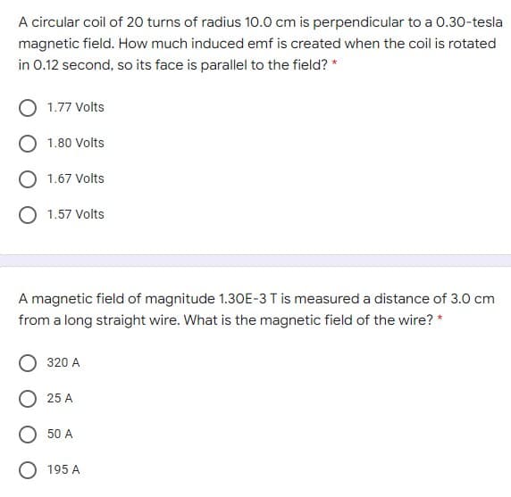 A circular coil of 20 turns of radius 10.0 cm is perpendicular to a 0.30-tesla
magnetic field. How much induced emf is created when the coil is rotated
in 0.12 second, so its face is parallel to the field? *
1.77 Volts
1.80 Volts
1.67 Volts
O 1.57 Volts
A magnetic field of magnitude 1.30E-3 T is measured a distance of 3.0 cm
from a long straight wire. What is the magnetic field of the wire? *
320 A
O 25 A
O 50 A
O 195 A
