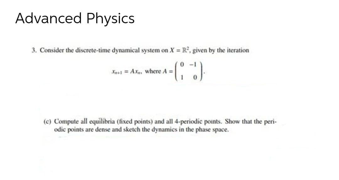 Advanced Physics
3. Consider the discrete-time dynamical system on X = R, given by the iteration
0 -1
Xa+1 = Ax, where A =
(c) Compute all equilibria (fixed points) and all 4-periodic points. Show that the peri-
odic points are dense and sketch the dynamics in the phase space.
