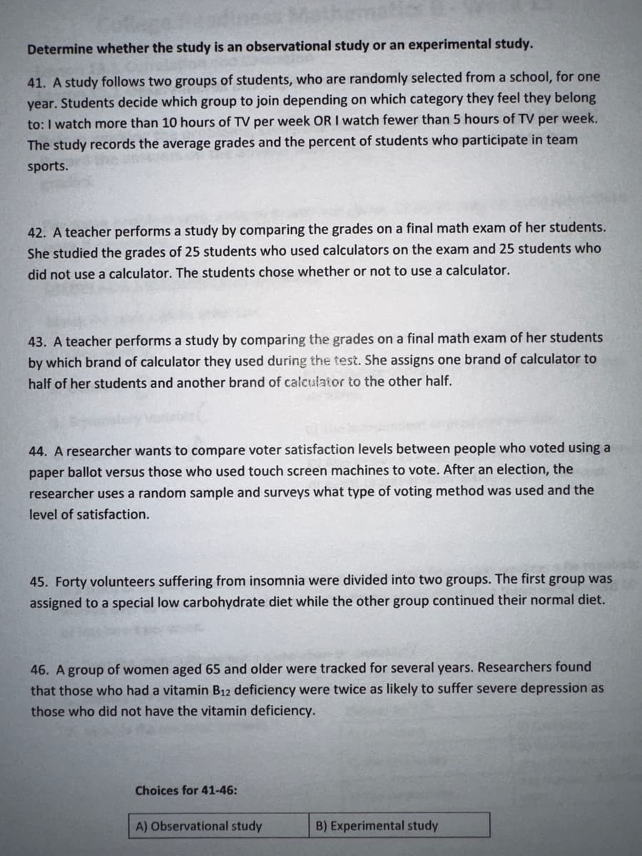 Determine whether the study is an observational study or an experimental study.
41. A study follows two groups of students, who are randomly selected from a school, for one
year. Students decide which group to join depending on which category they feel they belong
to: I watch more than 10 hours of TV per week OR I watch fewer than 5 hours of TV per week.
The study records the average grades and the percent of students who participate in team
sports.
42. A teacher performs a study by comparing the grades on a final math exam of her students.
She studied the grades of 25 students who used calculators on the exam and 25 students who
did not use a calculator. The students chose whether or not to use a calculator.
43. A teacher performs a study by comparing the grades on a final math exam of her students
by which brand of calculator they used during the test. She assigns one brand of calculator to
half of her students and another brand of calculator to the other half.
44. A researcher wants to compare voter satisfaction levels between people who voted using a
paper ballot versus those who used touch screen machines to vote. After an election, the
researcher uses a random sample and surveys what type of voting method was used and the
level of satisfaction.
45. Forty volunteers suffering from insomnia were divided into two groups. The first group was
assigned to a special low carbohydrate diet while the other group continued their normal diet.
46. A group of women aged 65 and older were tracked for several years. Researchers found
that those who had a vitamin B12 deficiency were twice as likely to suffer severe depression as
those who did not have the vitamin deficiency.
Choices for 41-46:
A) Observational study
B) Experimental study