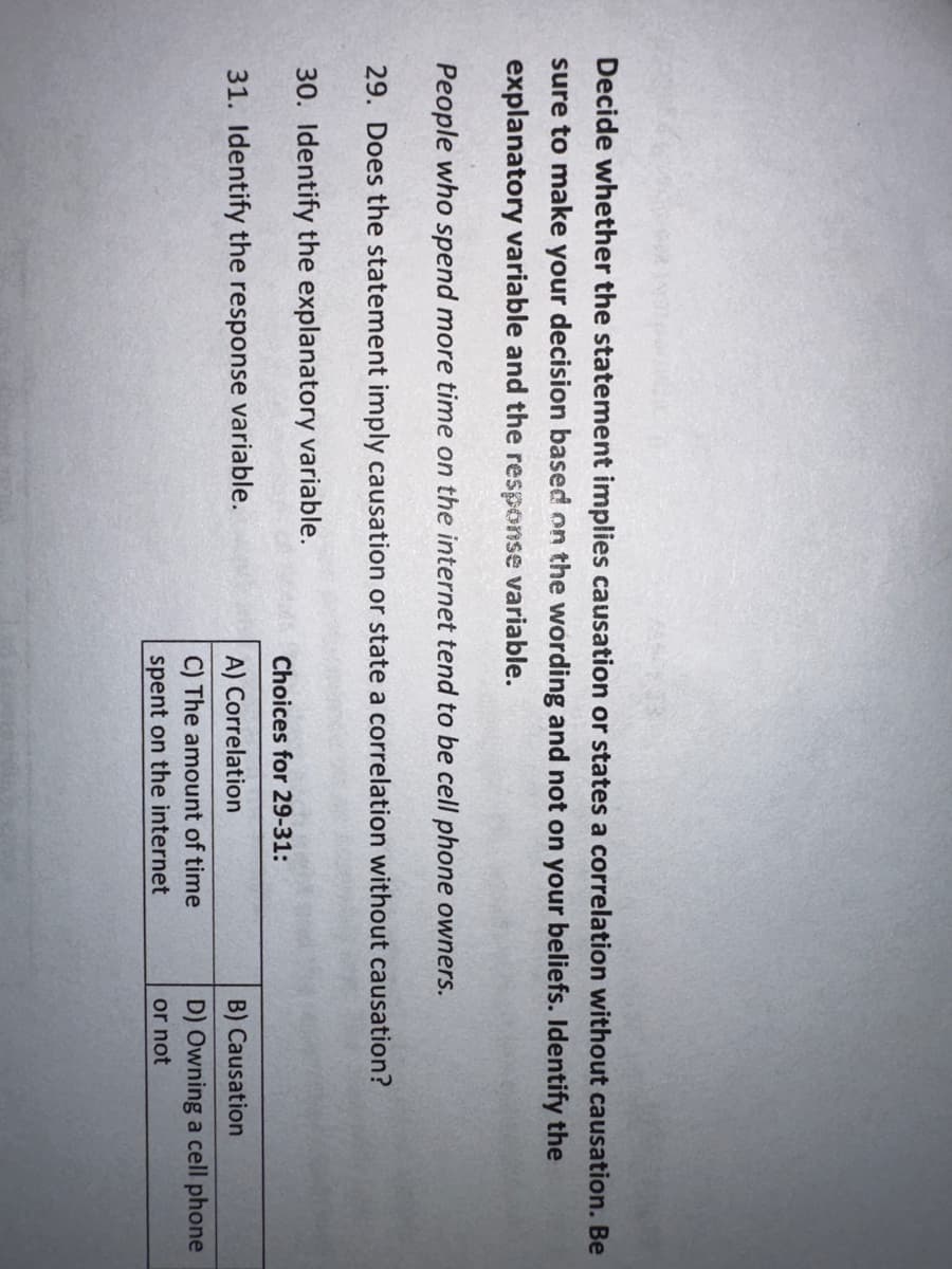 Decide whether the statement implies causation or states a correlation without causation. Be
sure to make your decision based on the wording and not on your beliefs. Identify the
explanatory variable and the response variable.
People who spend more time on the internet tend to be cell phone owners.
29. Does the statement imply causation or state a correlation without causation?
30. Identify the explanatory variable.
31. Identify the response variable.
Choices for 29-31:
A) Correlation
C) The amount of time
spent on the internet
B) Causation
D) Owning a cell phone
or not