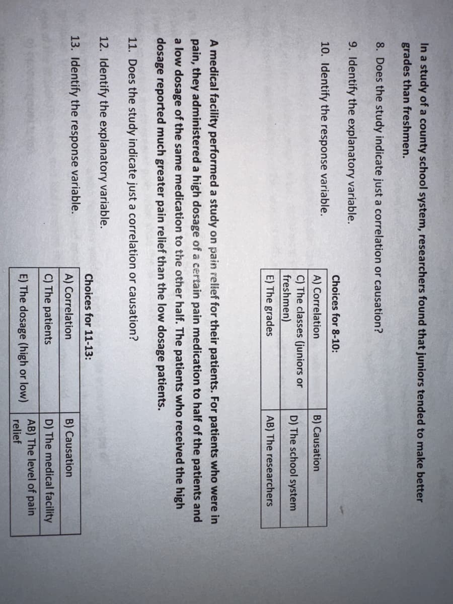 In a study of a county school system, researchers found that juniors tended to make better
grades than freshmen.
8. Does the study indicate just a correlation or causation?
9. Identify the explanatory variable.
10. Identify the response variable.
Choices for 8-10:
A) Correlation
C) The classes (juniors or
freshmen)
E) The grades
B) Causation
D) The school system
AB) The researchers
A medical facility performed a study on pain relief for their patients. For patients who were in
pain, they administered a high dosage of a certain pain medication to half of the patients and
a low dosage of the same medication to the other half. The patients who received the high
dosage reported much greater pain relief than the low dosage patients.
11. Does the study indicate just a correlation or causation?
12. Identify the explanatory variable.
13. Identify the response variable.
Choices for 11-13:
A) Correlation
C) The patients
E) The dosage (high or low)
B) Causation
D) The medical facility
AB) The level of pain
relief