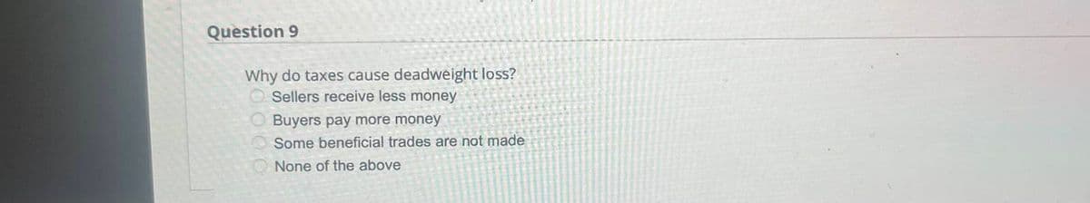 Question 9
Why do taxes cause deadweight loss?
Sellers receive less money
Buyers pay more money
Some beneficial trades are not made
None of the above