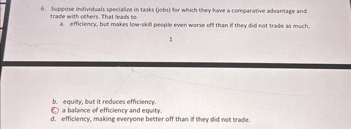 6. Suppose individuals specialize in tasks (jobs) for which they have a comparative advantage and
trade with others. That leads to
a. efficiency, but makes low-skill people even worse off than if they did not trade as much.
1
b. equity, but it reduces efficiency.
a balance of efficiency and equity.
d. efficiency, making everyone better off than if they did not trade.