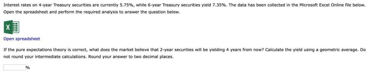 Interest rates on 4-year Treasury securities are currently 5.75%, while 6-year Treasury securities yield 7.35%. The data has been collected in the Microsoft Excel Online file below.
Open the spreadsheet and perform the required analysis to answer the question below.
X
Open spreadsheet
If the pure expectations theory is correct, what does the market believe that 2-year securities will be yielding 4 years from now? Calculate the yield using a geometric average. Do
not round your intermediate calculations. Round your answer to two decimal places.
%