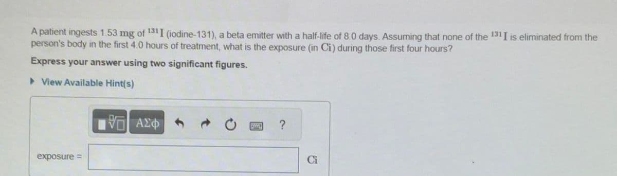 A patient ingests 1.53 mg of 131I (iodine-131), a beta emitter with a half-life of 8.0 days. Assuming that none of the 131 I is eliminated from the
person's body in the first 4.0 hours of treatment, what is the exposure (in Ci) during those first four hours?
Express your answer using two significant figures.
▸ View Available Hint(s)
exposure =
VAZ
ΜΕ ΑΣΦΑ
?
Ci