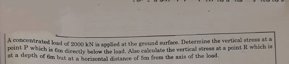 A concentrated load of 2000 kN is applied at the ground surface. Determine the vertical stress at a
pome E which is 6m directly below the load. Also calculate the vertical stress at a point R which is
at a depth of 6m but at a horizontal distance of 5m from the axis of the load.
