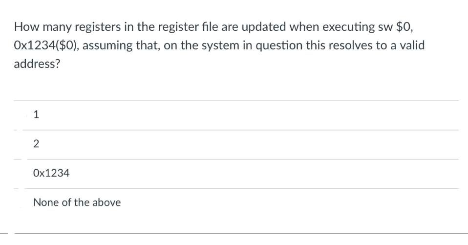 How many registers in the register file are updated when executing sw $0,
Ox1234($0), assuming that, on the system in question this resolves to a valid
address?
1
Ox1234
None of the above
