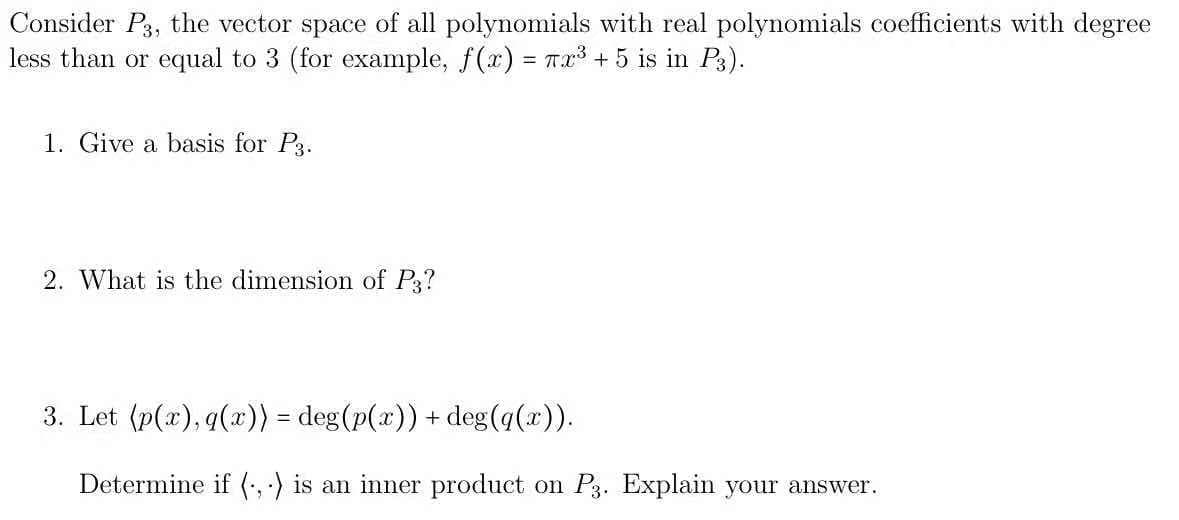 Consider P3, the vector space of all polynomials with real polynomials coefficients with degree
less than or equal to 3 (for example, f(x) = Tr +5 is in P3).
1. Give a basis for P3.
2. What is the dimension of P3?
3. Let (p(x), q(x)) = deg(p(x)) + deg(q(x)).
Determine if (, ) is an inner product on P3. Explain your answer.
