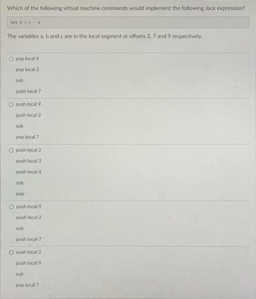 Which of the following virtual machine commands would implement the following Jack expression?
let b c - a
The variables a, b and c are in the local segment at offsets 2, 7 and 9 respectively.
O pop local 9
pop local 2
sub
push local 7
O push local 9
push local 2
sub
pop local 7
O push local 2
push local 3
push local 4
sub
pop
O push local9
push local 2
sub
push local 7
O push local 2
push local 9
sub
pop local 7
